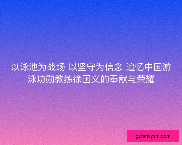 以泳池为战场 以坚守为信念 追忆中国游泳功勋教练徐国义的奉献与荣耀